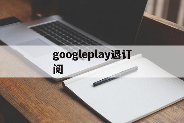 googleplay退订阅(googleplay如何退款)